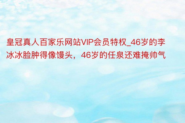 皇冠真人百家乐网站VIP会员特权_46岁的李冰冰脸肿得像馒头，46岁的任泉还难掩帅气