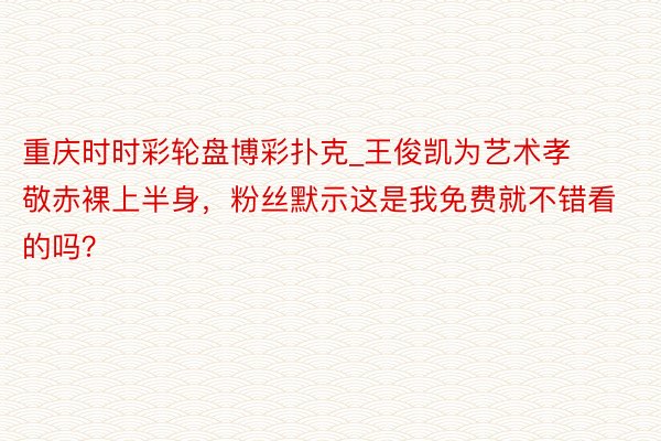 重庆时时彩轮盘博彩扑克_王俊凯为艺术孝敬赤裸上半身，粉丝默示这是我免费就不错看的吗？