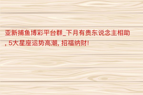 亚新捕鱼博彩平台群_下月有贵东说念主相助， 5大星座运势高潮， 招福纳财!