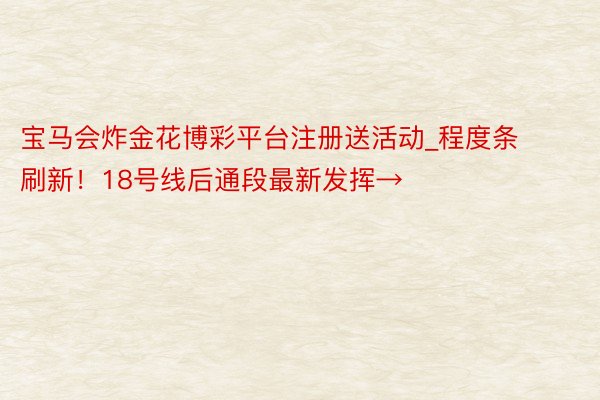 宝马会炸金花博彩平台注册送活动_程度条刷新！18号线后通段最新发挥→