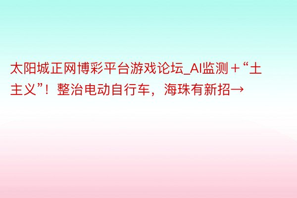 太阳城正网博彩平台游戏论坛_AI监测＋“土主义”！整治电动自行车，海珠有新招→