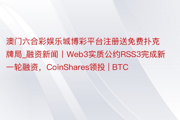 澳门六合彩娱乐城博彩平台注册送免费扑克牌局_融资新闻丨Web3实质公约RSS3完成新一轮融资，CoinShares领投 | BTC