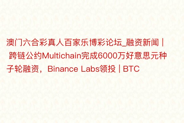 澳门六合彩真人百家乐博彩论坛_融资新闻 | 跨链公约Multichain完成6000万好意思元种子轮融资，Binance Labs领投 | BTC