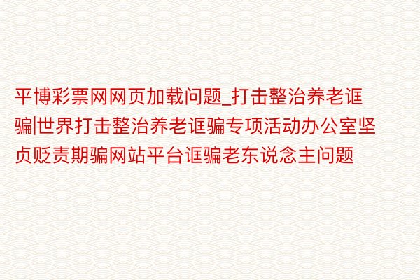 平博彩票网网页加载问题_打击整治养老诓骗|世界打击整治养老诓骗专项活动办公室坚贞贬责期骗网站平台诓骗老东说念主问题
