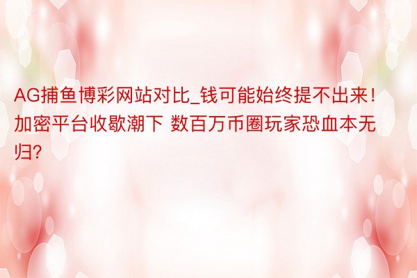 AG捕鱼博彩网站对比_钱可能始终提不出来！加密平台收歇潮下 数百万币圈玩家恐血本无归？