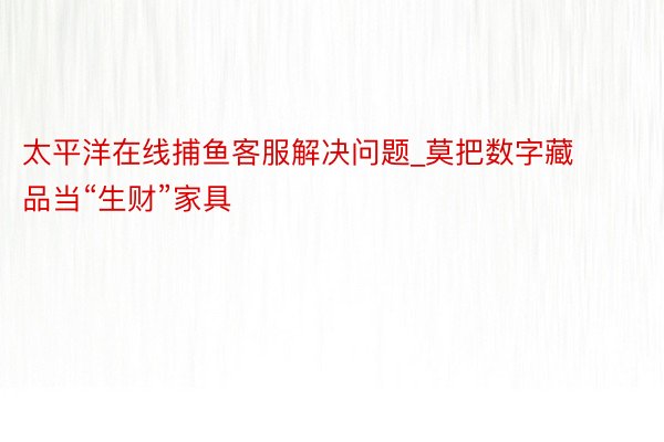 太平洋在线捕鱼客服解决问题_莫把数字藏品当“生财”家具