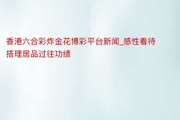 香港六合彩炸金花博彩平台新闻_感性看待搭理居品过往功绩