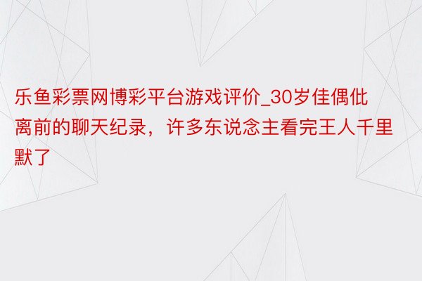 乐鱼彩票网博彩平台游戏评价_30岁佳偶仳离前的聊天纪录，许多东说念主看完王人千里默了