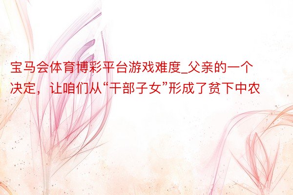宝马会体育博彩平台游戏难度_父亲的一个决定，让咱们从“干部子女”形成了贫下中农