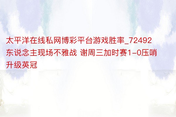 太平洋在线私网博彩平台游戏胜率_72492东说念主现场不雅战 谢周三加时赛1-0压哨升级英冠